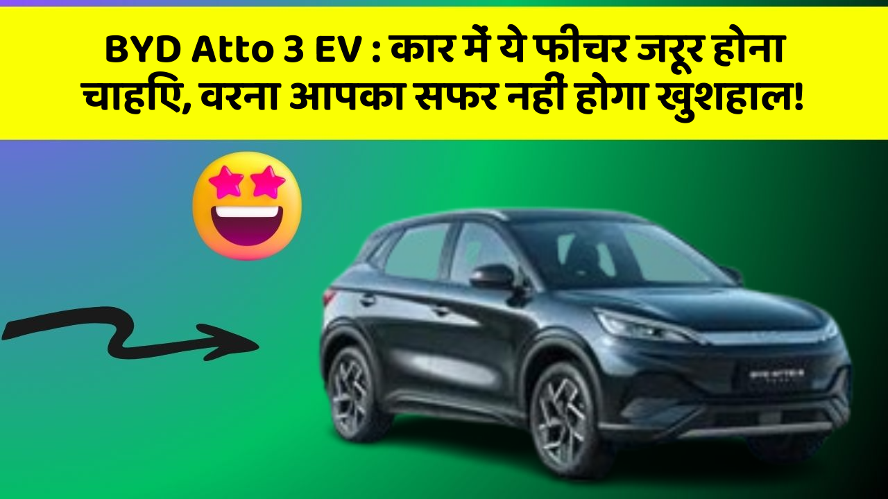 BYD Atto 3 EV:कार में ये फीचर जरूर होना चाहिए, वरना आपका सफर नहीं होगा खुशहाल!